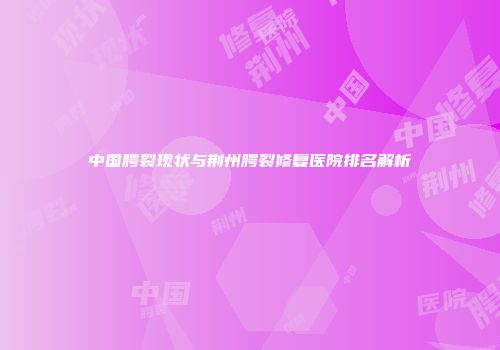中国腭裂现状与荆州腭裂修复医院排名解析