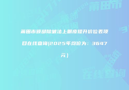 莆田市额部除皱法上眼皮提升价位表项目在线查询(2025年均价为：3647元）