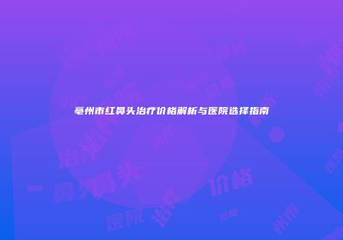 亳州市红鼻头治疗价格解析与医院选择指南