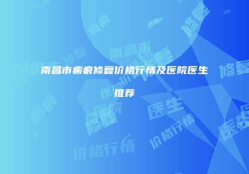南昌市瘢痕修复价格行情及医院医生推荐