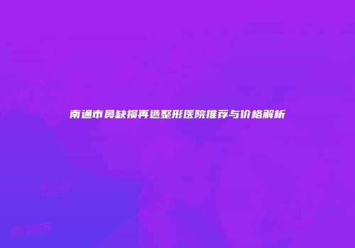 南通市鼻缺损再造整形医院推荐与价格解析