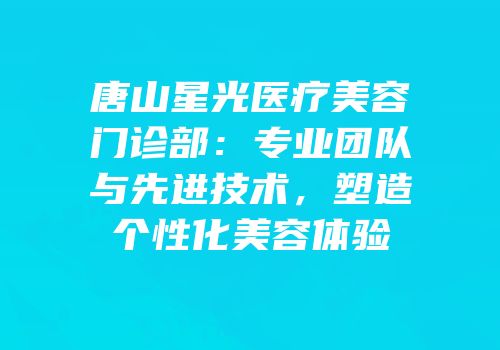 唐山星光医疗美容门诊部：专业团队与先进技术，塑造个性化美容体验