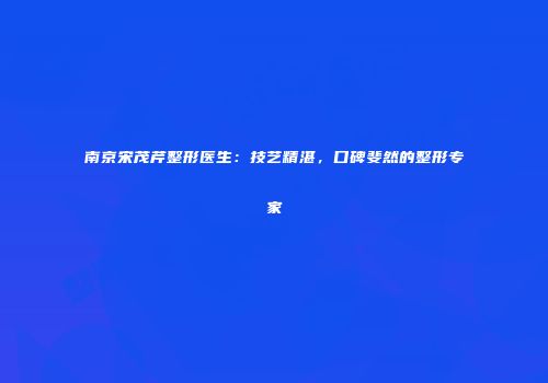 南京宋茂芹整形医生：技艺精湛，口碑斐然的整形专家