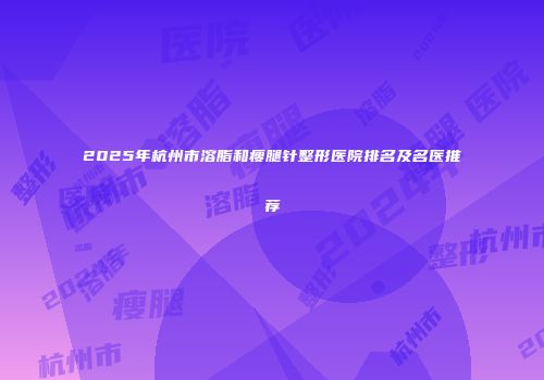 2025年杭州市溶脂和瘦腿针整形医院排名及名医推荐