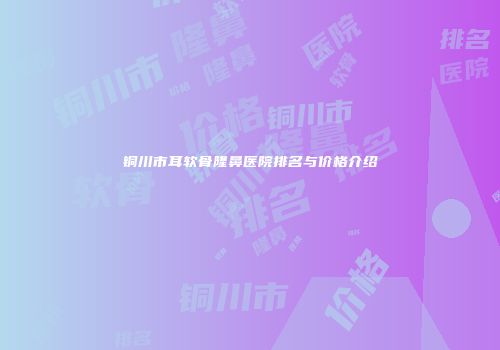 铜川市耳软骨隆鼻医院排名与价格介绍