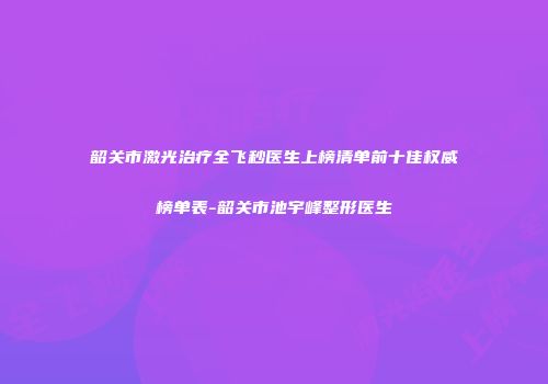 韶关市激光治疗全飞秒医生上榜清单前十佳权威榜单表-韶关市池宇峰整形医生