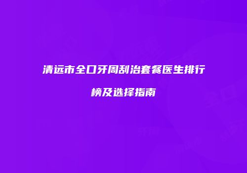 清远市全口牙周刮治套餐医生排行榜及选择指南