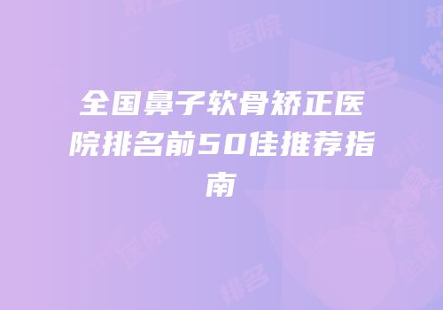 全国鼻子软骨矫正医院排名前50佳推荐指南