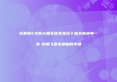 成都市E光脱大腿毛医生排名十强全新榜单一览-侯鹏飞医生都做的不错