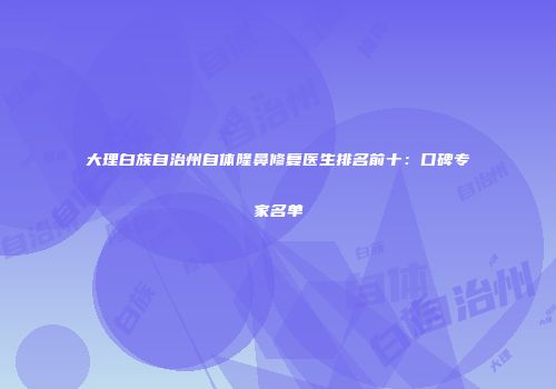 大理白族自治州自体隆鼻修复医生排名前十：口碑专家名单