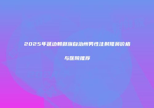 2025年延边朝鲜族自治州男性注射隆鼻价格与医院推荐