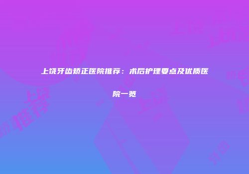 上饶牙齿矫正医院推荐：术后护理要点及优质医院一览