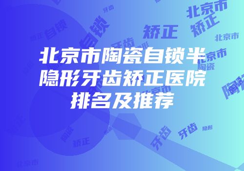 北京市陶瓷自锁半隐形牙齿矫正医院排名及推荐