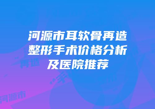 河源市耳软骨再造整形手术价格分析及医院推荐