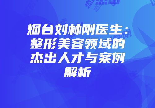 烟台刘林刚医生：整形美容领域的杰出人才与案例解析