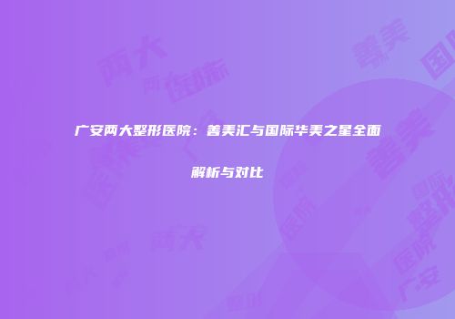 广安两大整形医院：善美汇与国际华美之星全面解析与对比