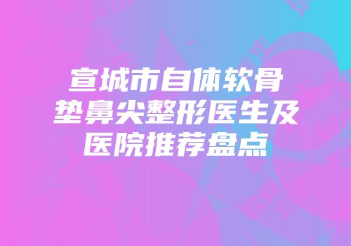 宣城市自体软骨垫鼻尖整形医生及医院推荐盘点