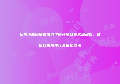 绍兴市胶原蛋白注射丰额头项目受欢迎程度、性价比医院排行及价格参考