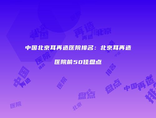 中国北京耳再造医院排名：北京耳再造医院前50佳盘点