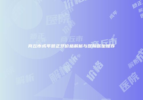 商丘市成年矫正牙价格解析与医院医生推荐