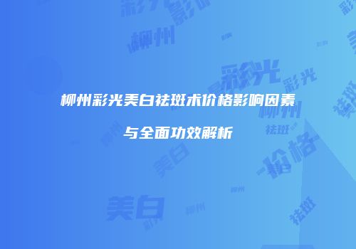 柳州彩光美白祛斑术价格影响因素与全面功效解析