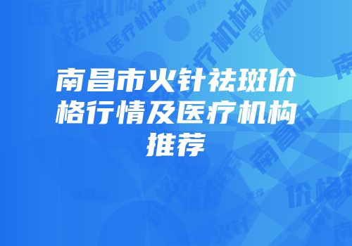 南昌市火针祛斑价格行情及医疗机构推荐
