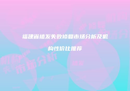 福建省植发失败修复市场分析及机构性价比推荐
