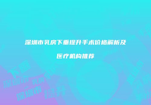 深圳市乳房下垂提升手术价格解析及医疗机构推荐