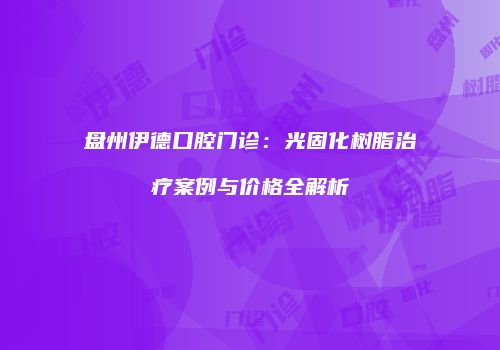 盘州伊德口腔门诊：光固化树脂治疗案例与价格全解析