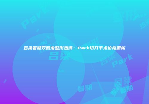 吕梁暑期双眼皮整形热潮：Park切开手术价格解析