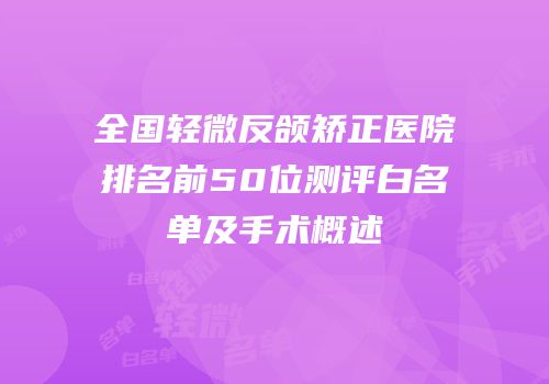 全国轻微反颌矫正医院排名前50位测评白名单及手术概述