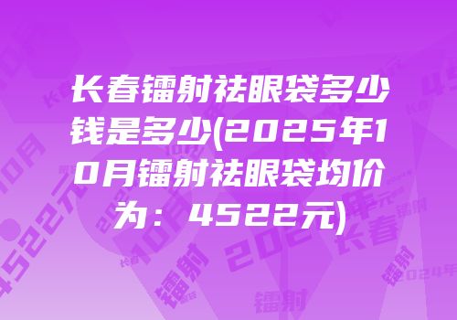长春镭射祛眼袋多少钱是多少(2025年10月镭射祛眼袋均价为：4522元)