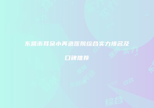 东营市耳朵小再造医院综合实力排名及口碑推荐