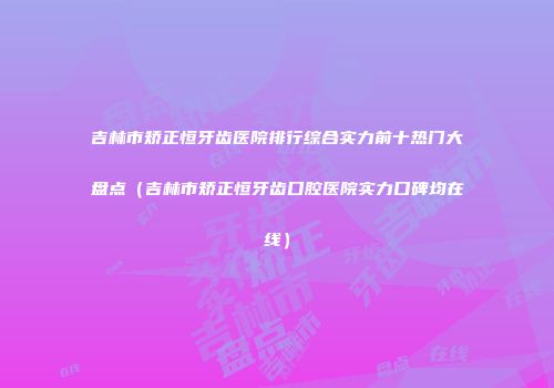 吉林市矫正恒牙齿医院排行综合实力前十热门大盘点（吉林市矫正恒牙齿口腔医院实力口碑均在线）