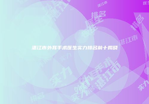 湛江市外耳手术医生实力排名前十揭晓