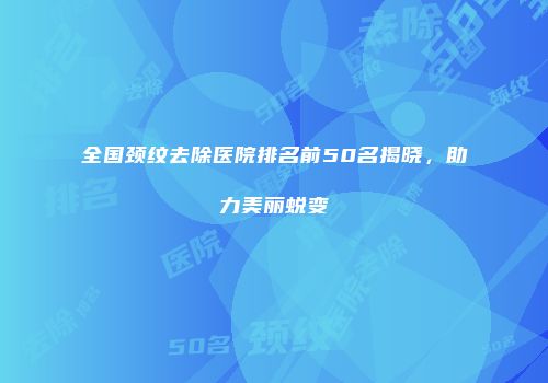 全国颈纹去除医院排名前50名揭晓，助力美丽蜕变