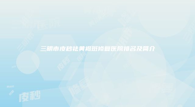 三明市皮秒祛黄褐斑修复医院排名及简介
