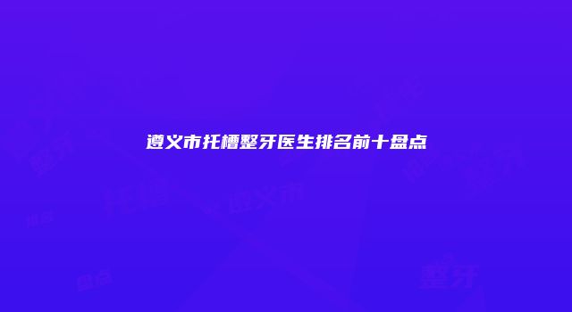 遵义市托槽整牙医生排名前十盘点