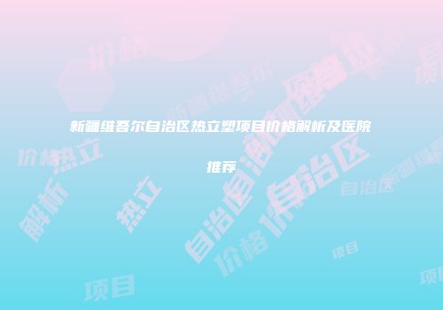 新疆维吾尔自治区热立塑项目价格解析及医院推荐
