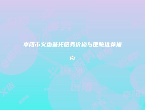 阜阳市义齿基托服务价格与医院推荐指南
