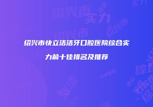 绍兴市快立洁洁牙口腔医院综合实力前十佳排名及推荐