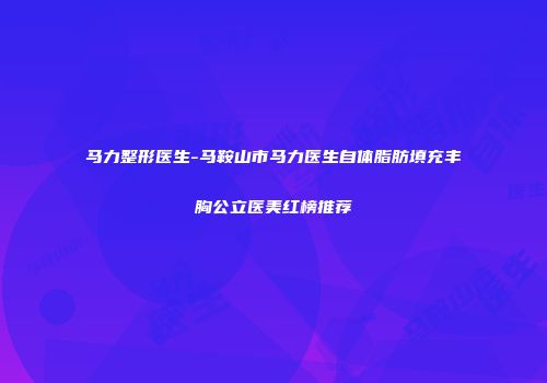 马力整形医生-马鞍山市马力医生自体脂肪填充丰胸公立医美红榜推荐