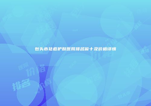 包头市祛痘护肤医院排名前十及价格详情