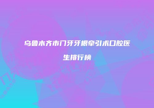 乌鲁木齐市门牙牙根牵引术口腔医生排行榜