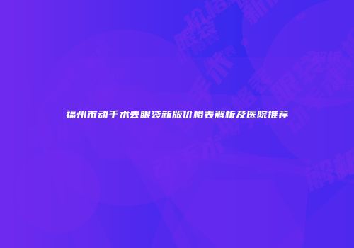 福州市动手术去眼袋新版价格表解析及医院推荐