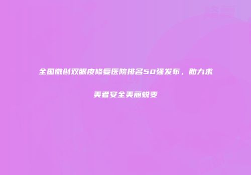 全国微创双眼皮修复医院排名50强发布，助力求美者安全美丽蜕变