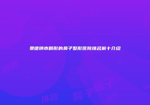 景德镇市畸形的鼻子整形医院排名前十介绍