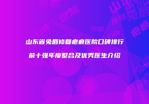 山东省兔唇修复疤痕医院口碑排行前十强年度整合及优秀医生介绍