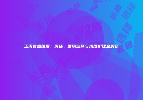 玉溪套色纹眉：价格、医院选择与术后护理全解析