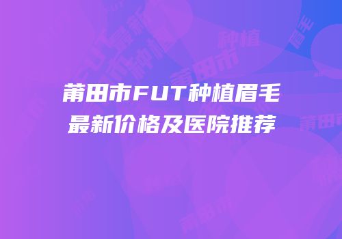 莆田市FUT种植眉毛最新价格及医院推荐